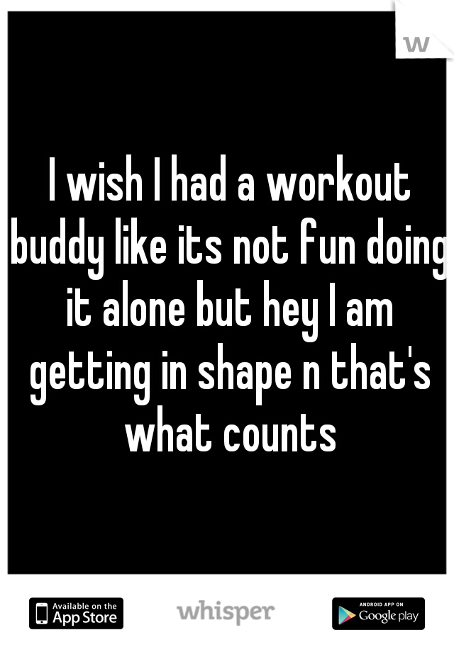  I wish I had a workout buddy like its not fun doing it alone but hey I am getting in shape n that's what counts