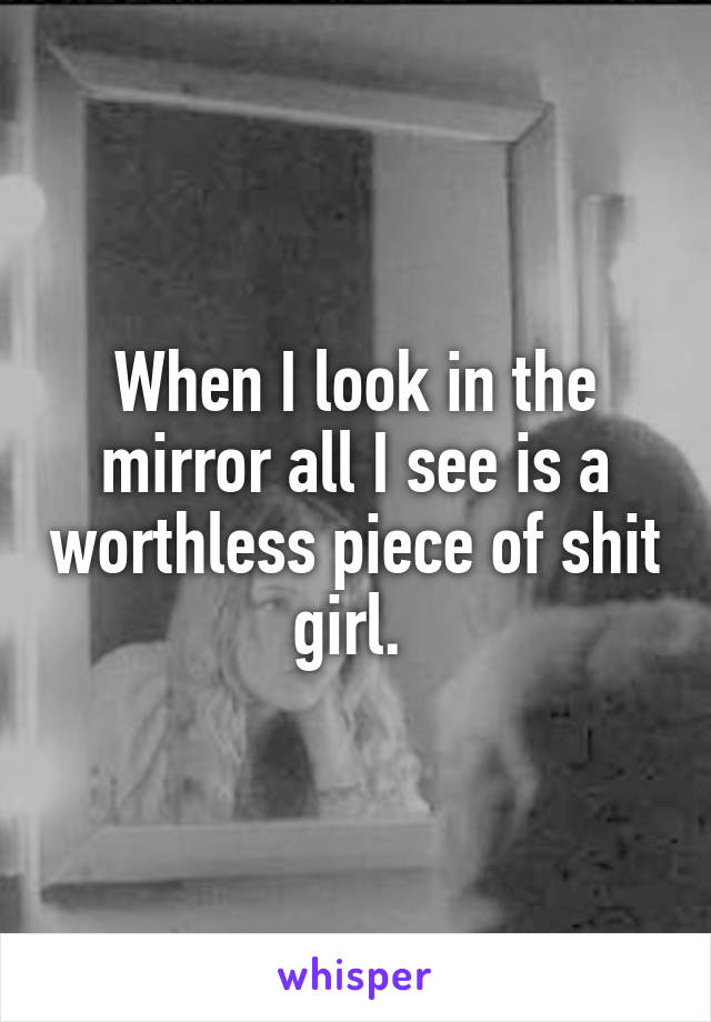 When I look in the mirror all I see is a worthless piece of shit girl. 