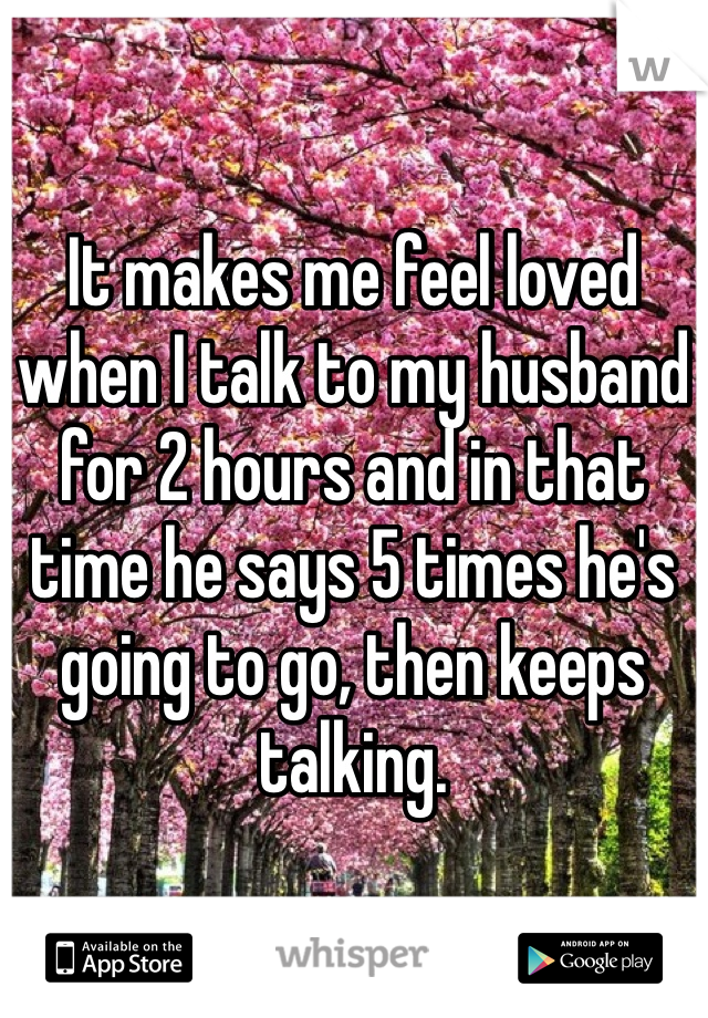 It makes me feel loved when I talk to my husband for 2 hours and in that time he says 5 times he's going to go, then keeps talking. 