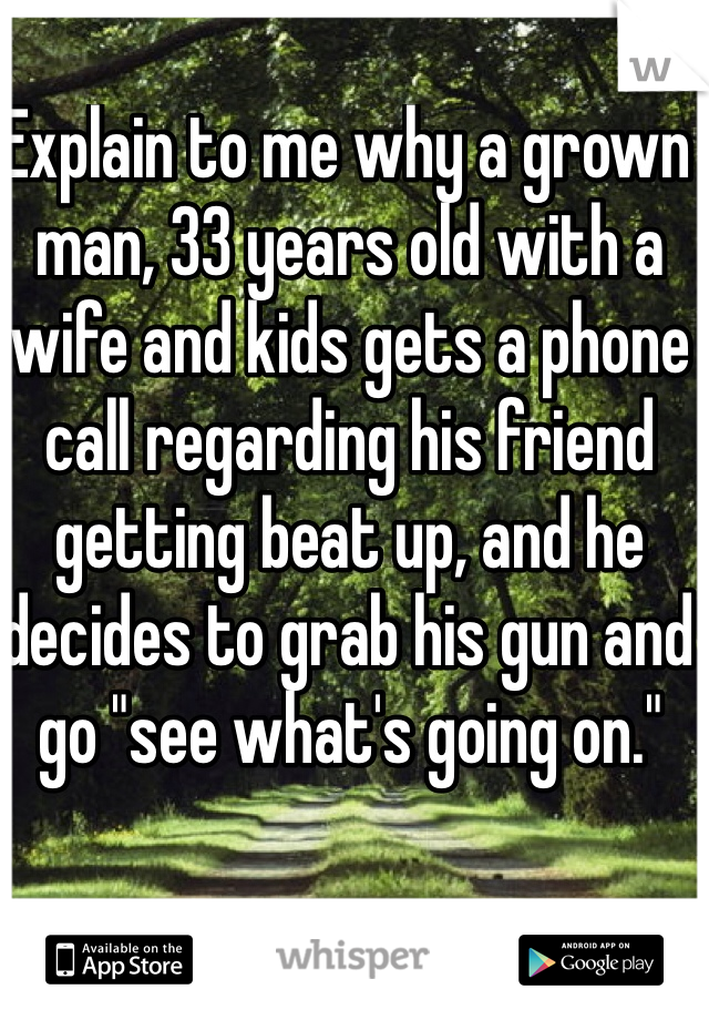 Explain to me why a grown man, 33 years old with a wife and kids gets a phone call regarding his friend getting beat up, and he decides to grab his gun and go "see what's going on."