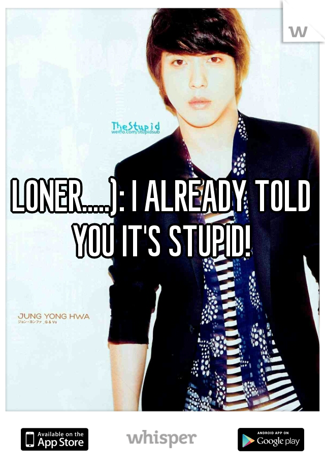 LONER.....): I ALREADY TOLD YOU IT'S STUPID! 