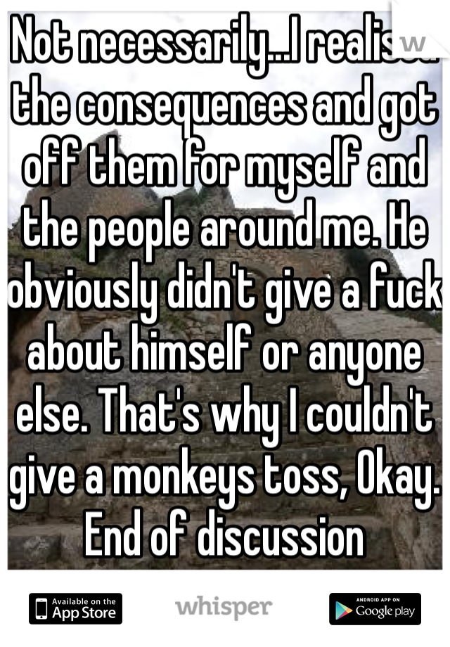 Not necessarily...I realised the consequences and got off them for myself and the people around me. He obviously didn't give a fuck about himself or anyone else. That's why I couldn't give a monkeys toss, Okay. End of discussion 