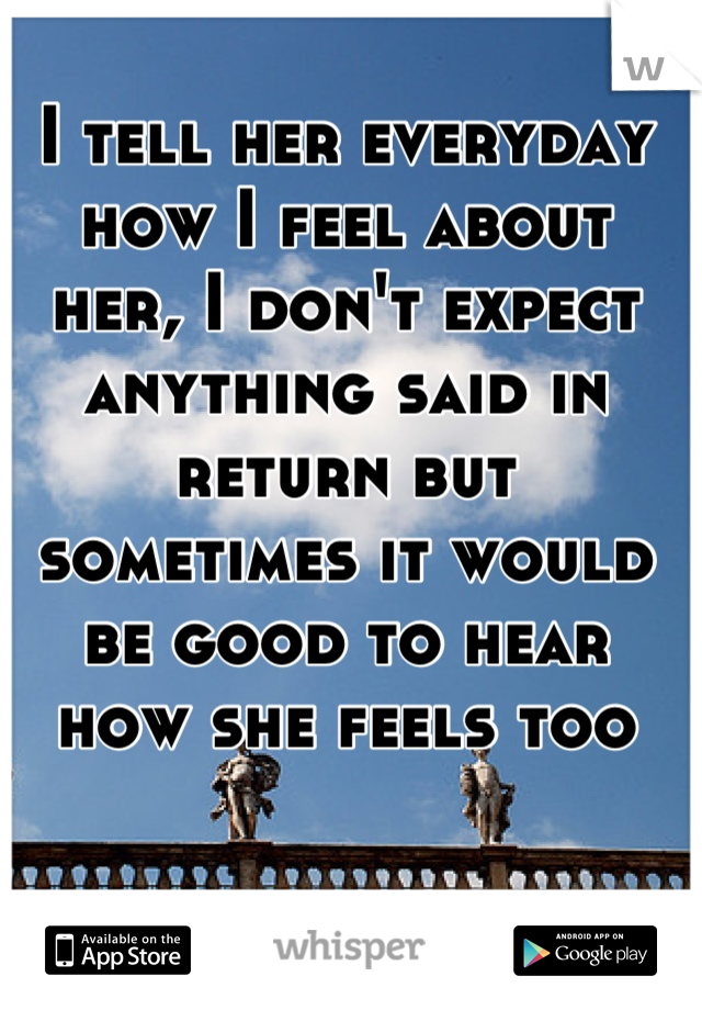 I tell her everyday how I feel about her, I don't expect anything said in return but sometimes it would be good to hear how she feels too