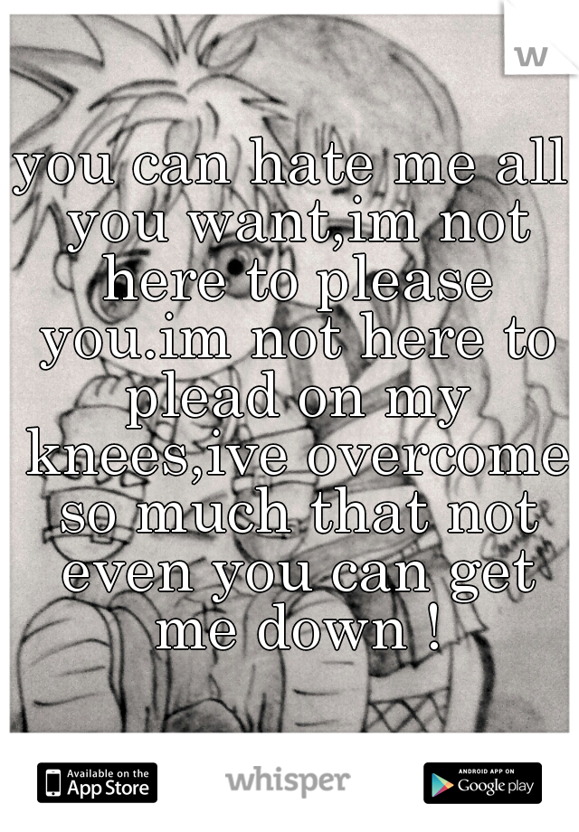 you can hate me all you want,im not here to please you.im not here to plead on my knees,ive overcome so much that not even you can get me down !