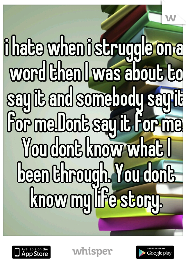 i hate when i struggle on a word then I was about to say it and somebody say it for me.Dont say it for me. You dont know what I been through. You dont know my life story.