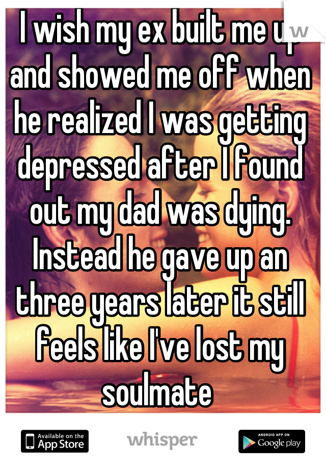 I wish my ex built me up and showed me off when he realized I was getting depressed after I found out my dad was dying. Instead he gave up an three years later it still feels like I've lost my soulmate 