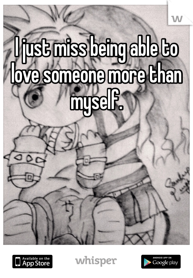 I just miss being able to love someone more than myself.