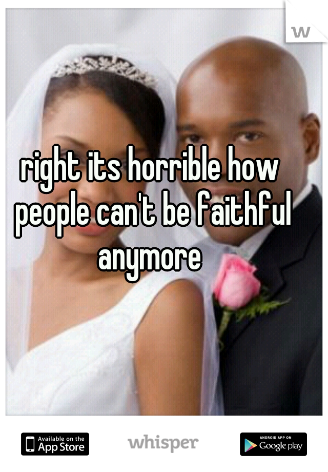 right its horrible how people can't be faithful anymore 