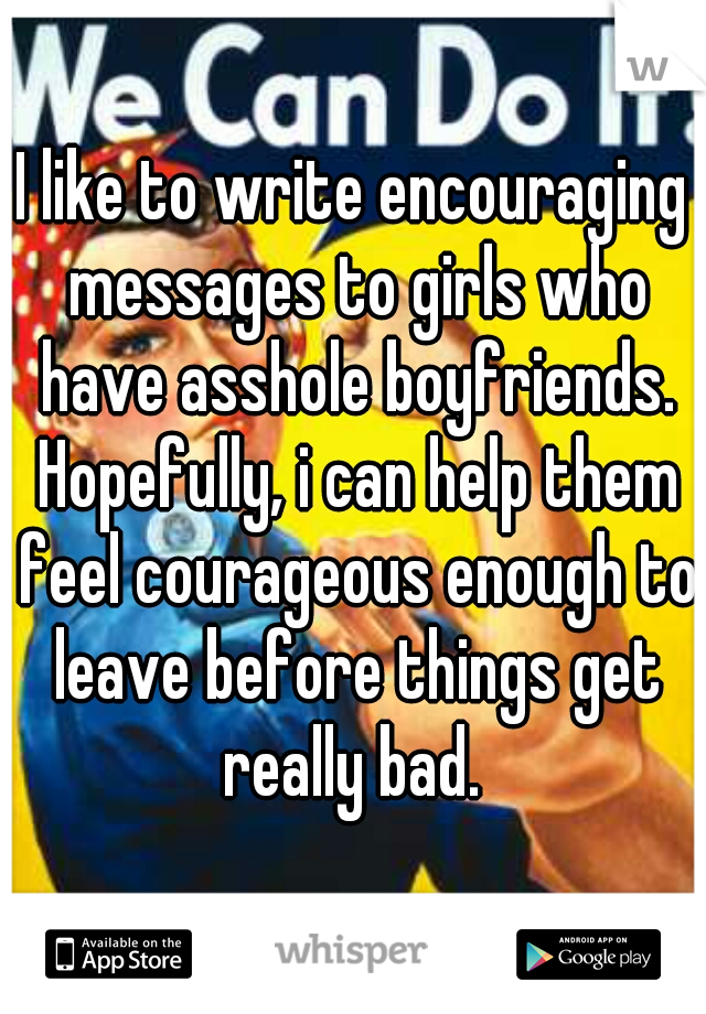 I like to write encouraging messages to girls who have asshole boyfriends. Hopefully, i can help them feel courageous enough to leave before things get really bad. 