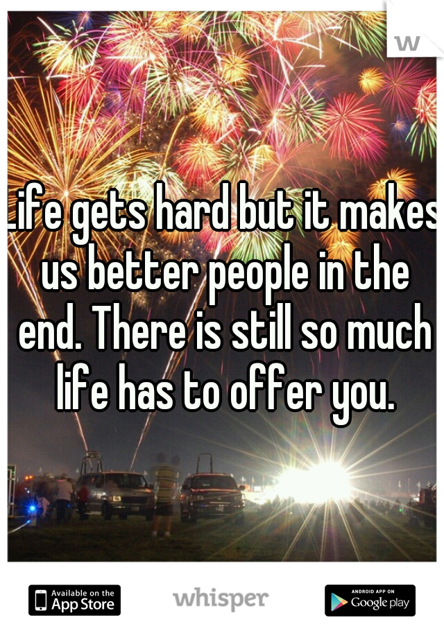 Life gets hard but it makes us better people in the end. There is still so much life has to offer you.