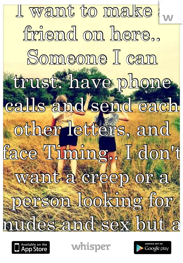 I want to make a friend on here.. Someone I can trust. have phone calls and send each other letters, and face Timing.. I don't want a creep or a person looking for nudes and sex but a real friendship