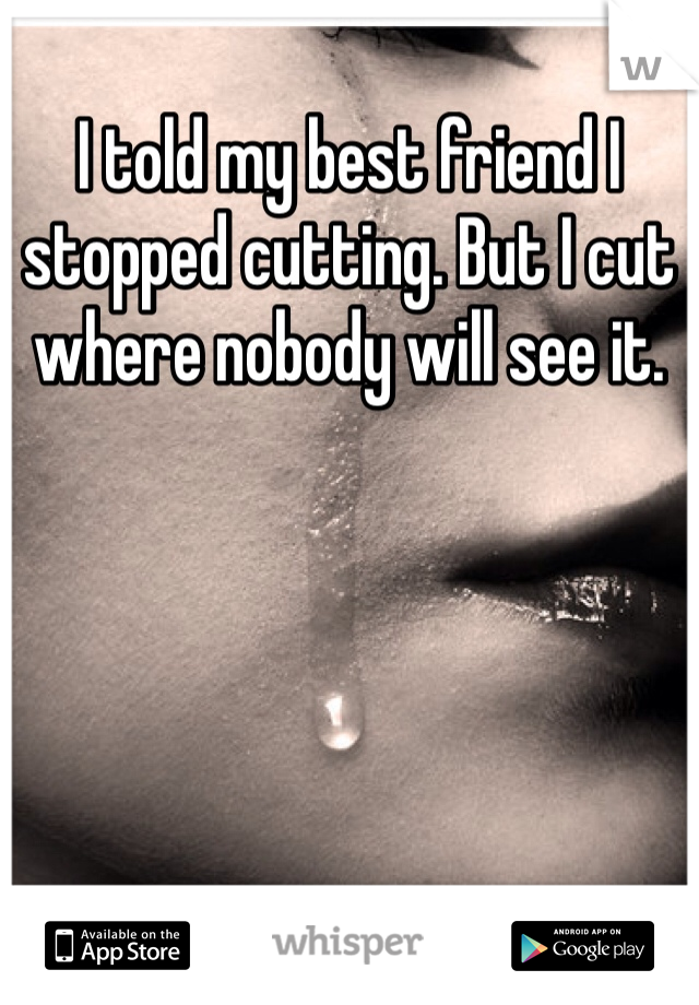 I told my best friend I stopped cutting. But I cut where nobody will see it. 