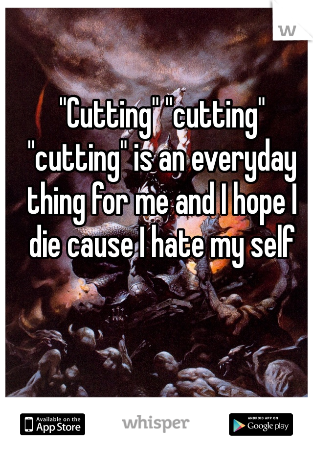 "Cutting" "cutting" "cutting" is an everyday thing for me and I hope I die cause I hate my self