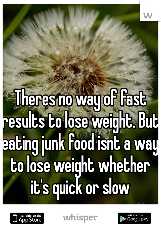 Theres no way of fast results to lose weight. But eating junk food isnt a way to lose weight whether it's quick or slow