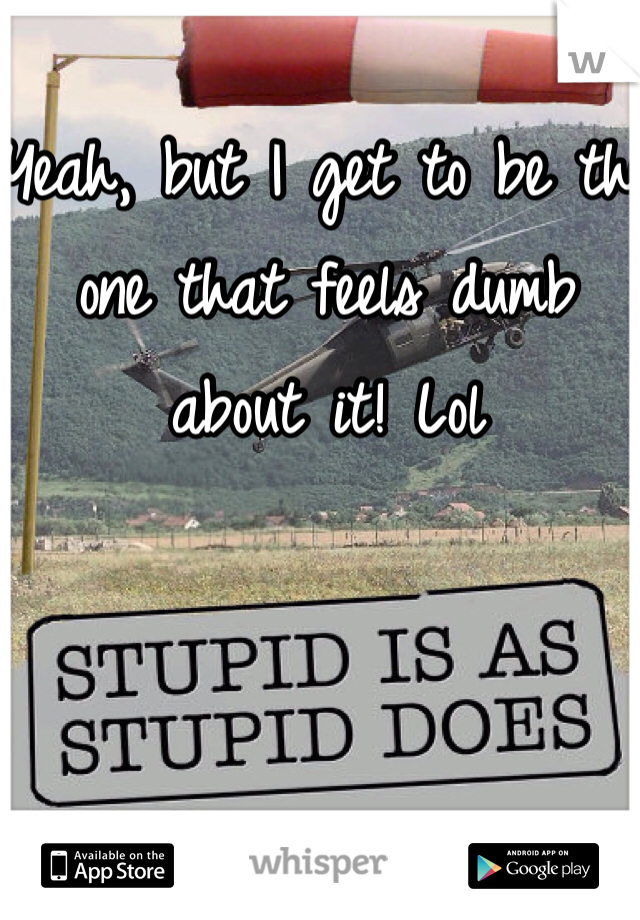 Yeah, but I get to be the one that feels dumb about it! Lol