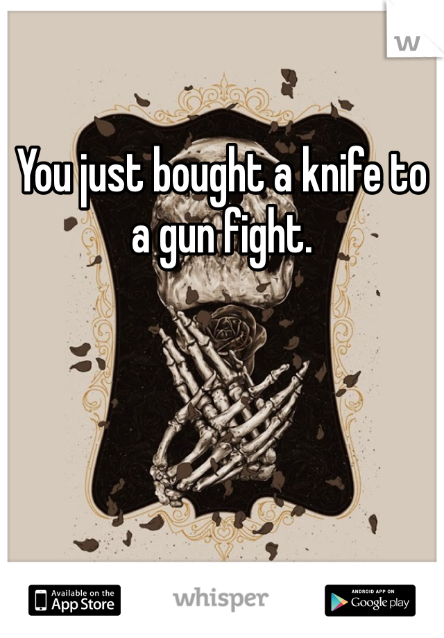 You just bought a knife to a gun fight.