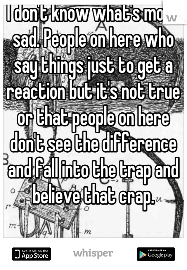 I don't know what's more sad. People on here who say things just to get a reaction but it's not true or that people on here don't see the difference and fall into the trap and believe that crap.