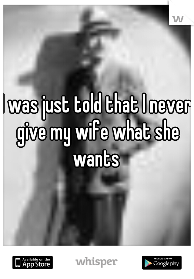 I was just told that I never give my wife what she wants 