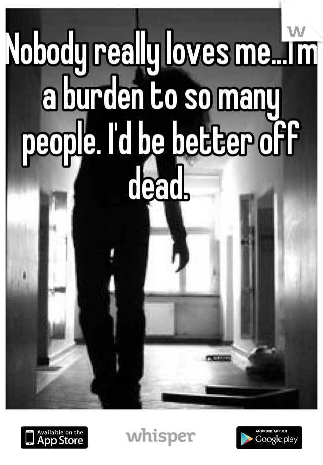 Nobody really loves me...I'm a burden to so many people. I'd be better off dead. 