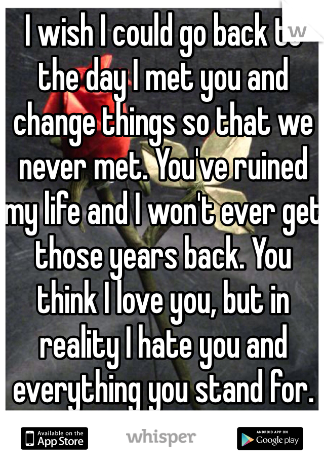 I wish I could go back to the day I met you and change things so that we never met. You've ruined my life and I won't ever get those years back. You think I love you, but in reality I hate you and everything you stand for. Fuck you. 