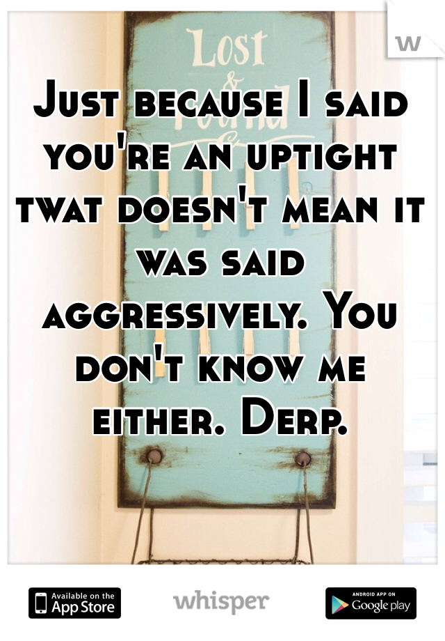 Just because I said you're an uptight twat doesn't mean it was said aggressively. You don't know me either. Derp.