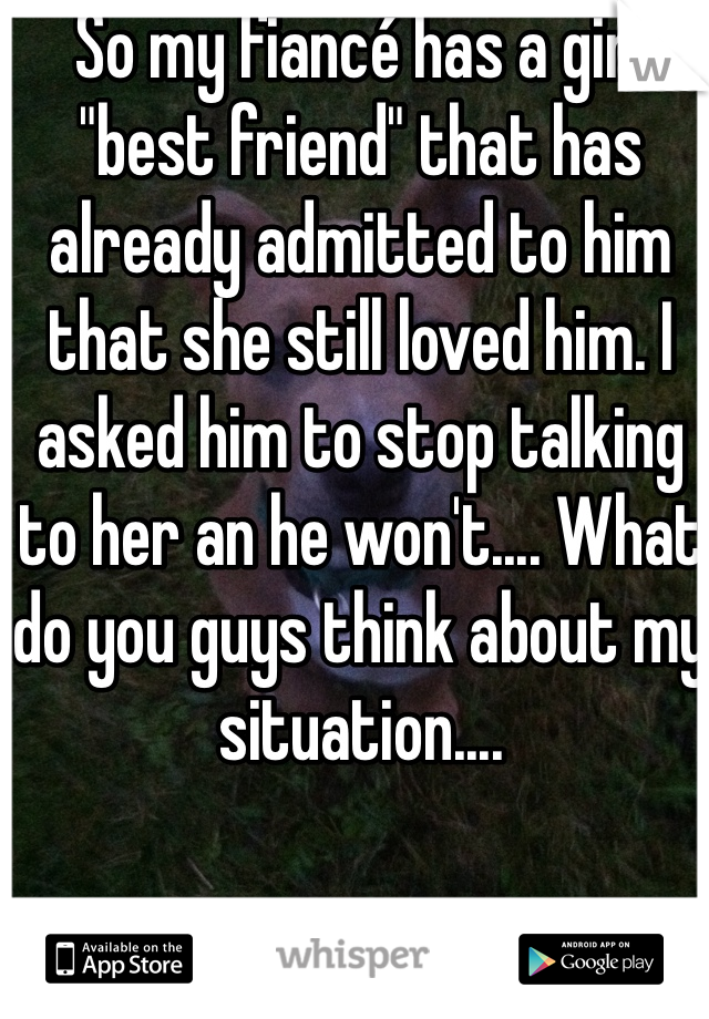 So my fiancé has a girl "best friend" that has already admitted to him that she still loved him. I asked him to stop talking to her an he won't.... What do you guys think about my situation.... 