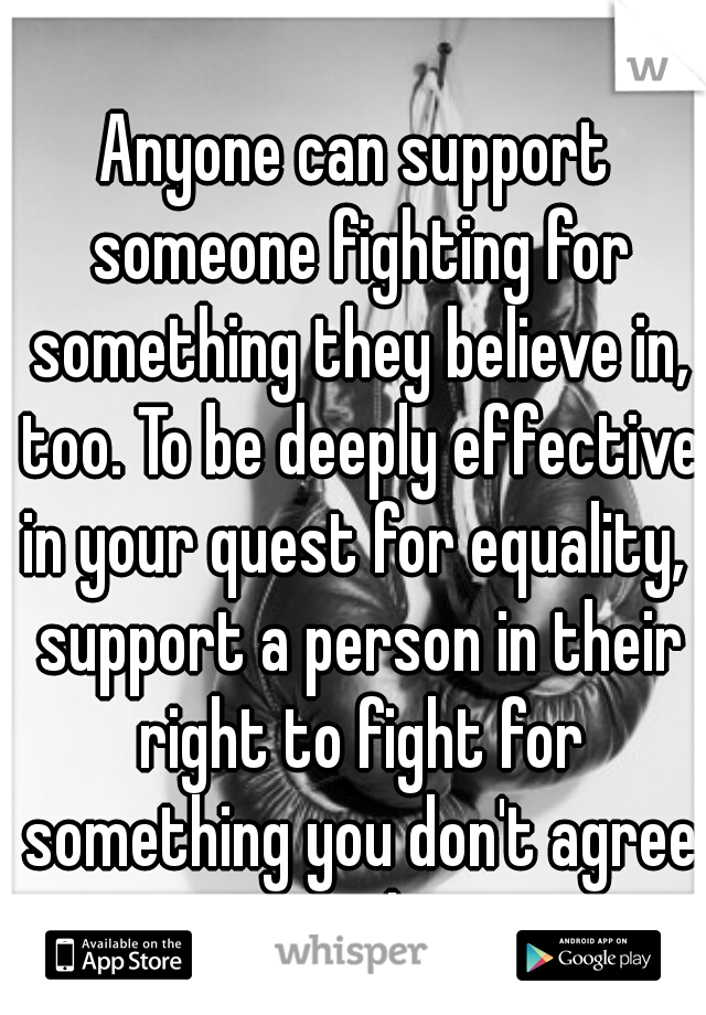 Anyone can support someone fighting for something they believe in, too. To be deeply effective in your quest for equality,  support a person in their right to fight for something you don't agree with.