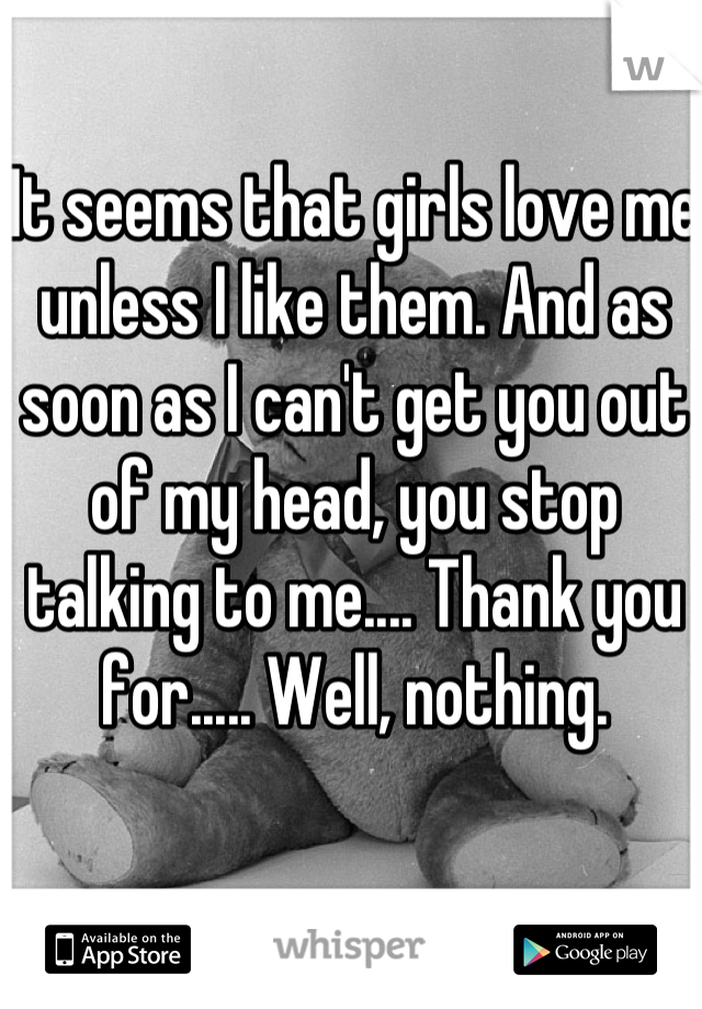 It seems that girls love me unless I like them. And as soon as I can't get you out of my head, you stop talking to me.... Thank you for..... Well, nothing.