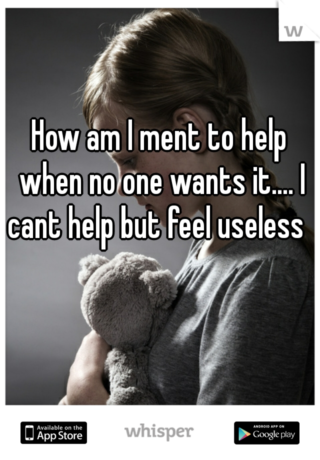 How am I ment to help when no one wants it.... I cant help but feel useless  