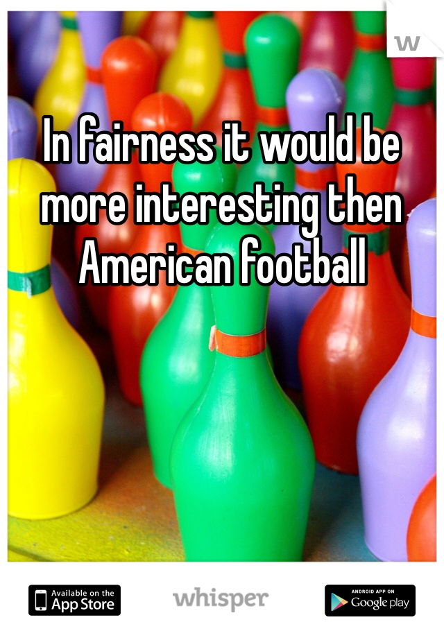 In fairness it would be more interesting then American football