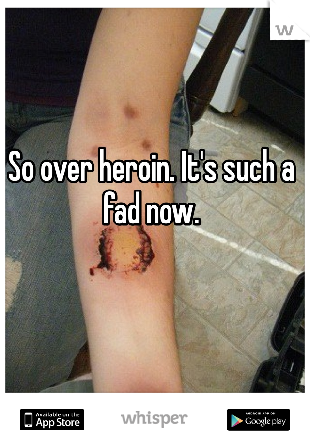 So over heroin. It's such a fad now.