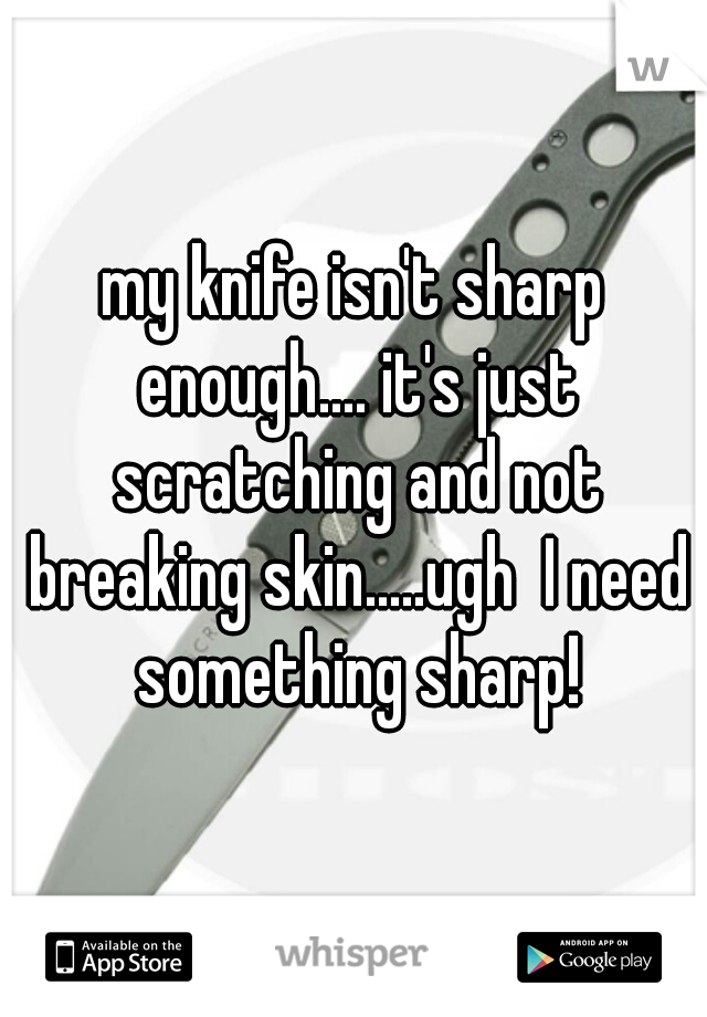 my knife isn't sharp enough.... it's just scratching and not breaking skin.....ugh  I need something sharp!