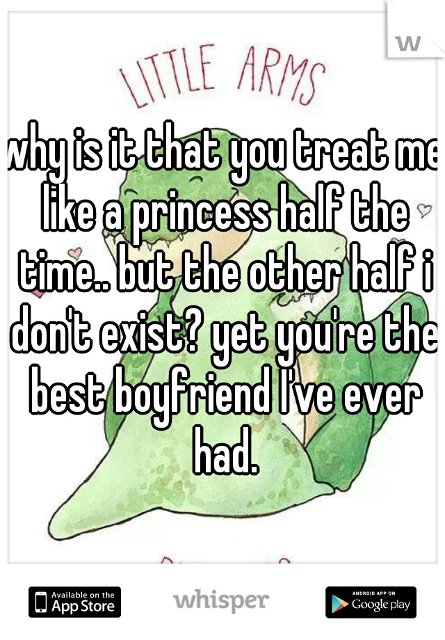 why is it that you treat me like a princess half the time.. but the other half i don't exist? yet you're the best boyfriend I've ever had.