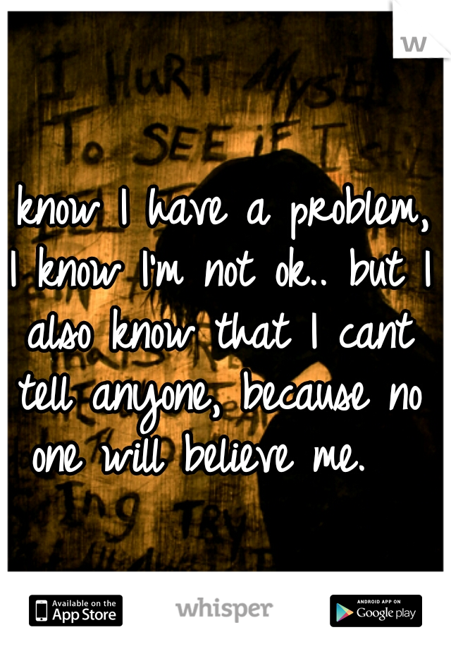 I know I have a problem, I know I'm not ok.. but I also know that I cant tell anyone, because no one will believe me.  