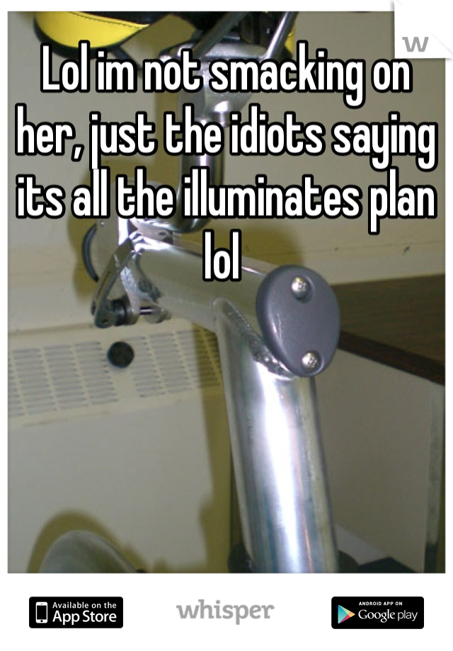 Lol im not smacking on her, just the idiots saying its all the illuminates plan lol 