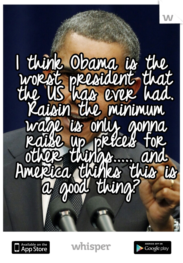 I think Obama is the worst president that the US has ever had. Raisin the minimum wage is only gonna raise up prices for other things..... and America thinks this is a good thing? 