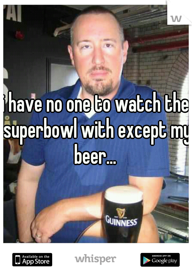 i have no one to watch the superbowl with except my beer... 