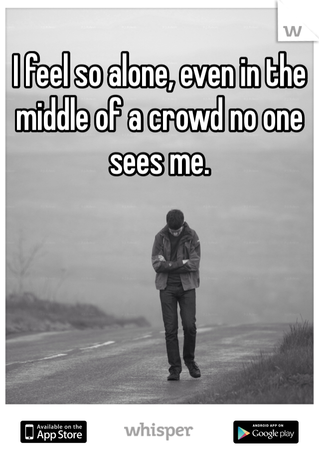 I feel so alone, even in the middle of a crowd no one sees me. 