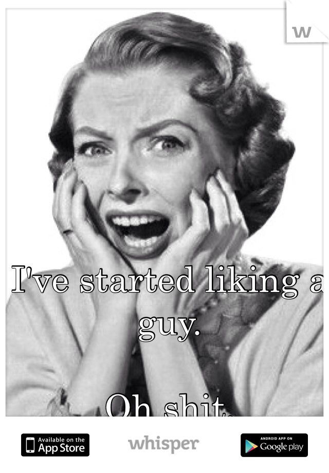 I've started liking a guy.

Oh shit.