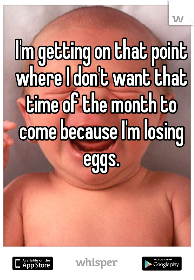 I'm getting on that point where I don't want that time of the month to come because I'm losing eggs.