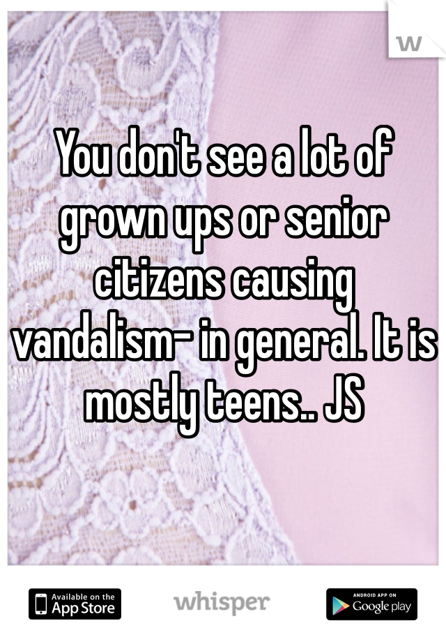 You don't see a lot of grown ups or senior citizens causing vandalism- in general. It is mostly teens.. JS