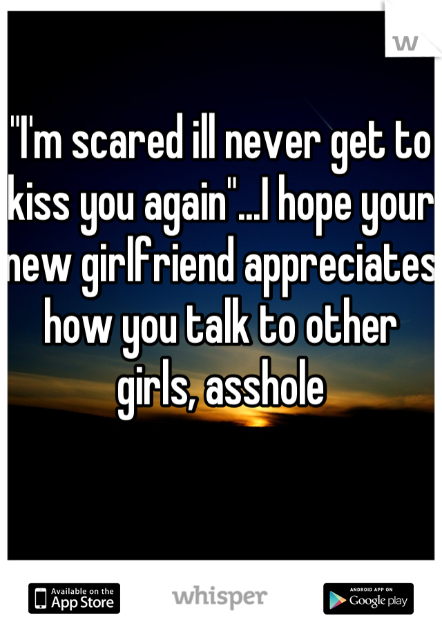 "I'm scared ill never get to kiss you again"...I hope your new girlfriend appreciates how you talk to other girls, asshole