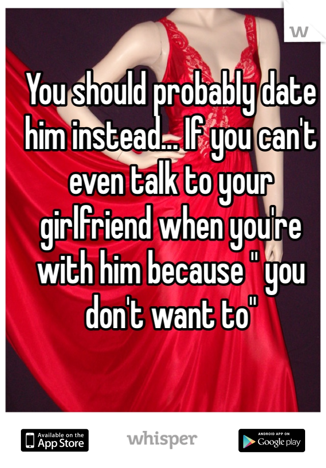 You should probably date him instead... If you can't even talk to your girlfriend when you're with him because " you don't want to" 