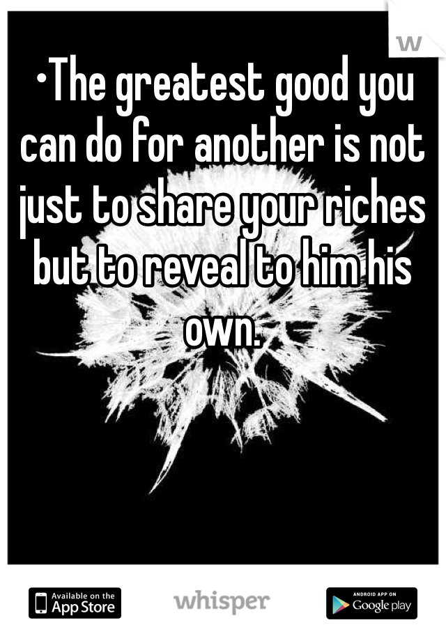 •The greatest good you can do for another is not just to share your riches but to reveal to him his own.