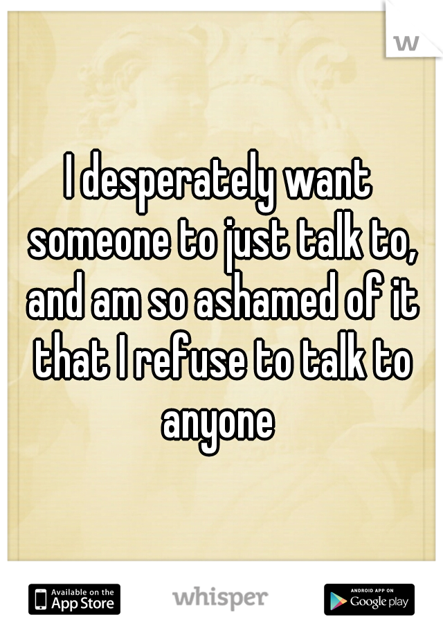 I desperately want someone to just talk to, and am so ashamed of it that I refuse to talk to anyone 