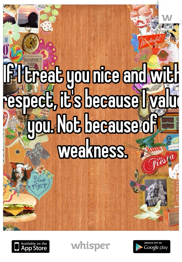 If I treat you nice and with respect, it's because I value you. Not because of weakness. 