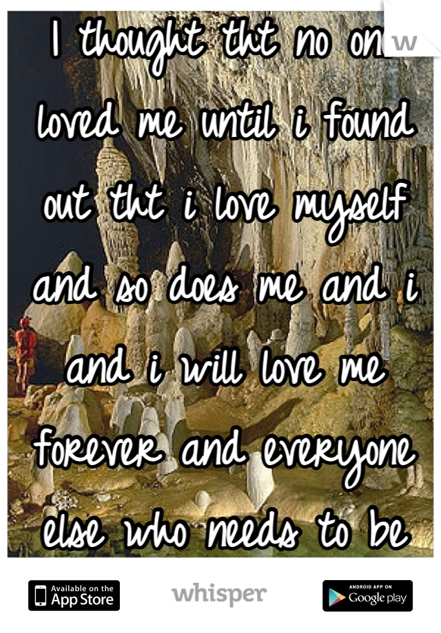 I thought tht no one loved me until i found out tht i love myself and so does me and i and i will love me forever and everyone else who needs to be loved so dont hurt ur self 