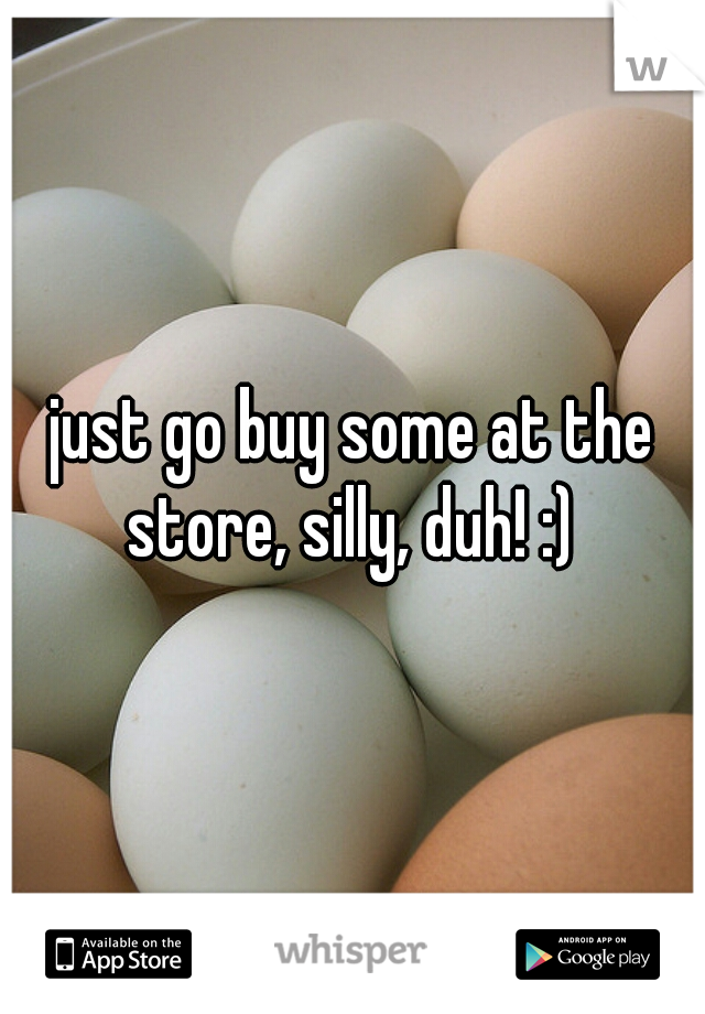 just go buy some at the store, silly, duh! :) 