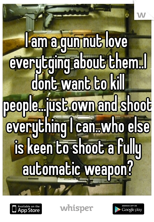 I am a gun nut love everytging about them..I dont want to kill people...just own and shoot everything I can..who else is keen to shoot a fully automatic weapon?