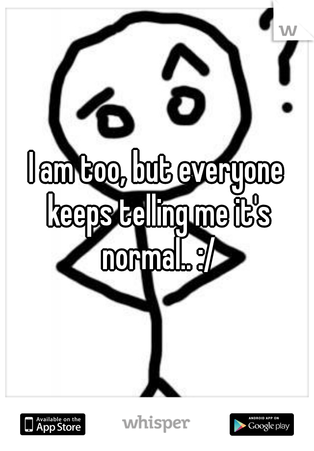 I am too, but everyone keeps telling me it's normal.. :/